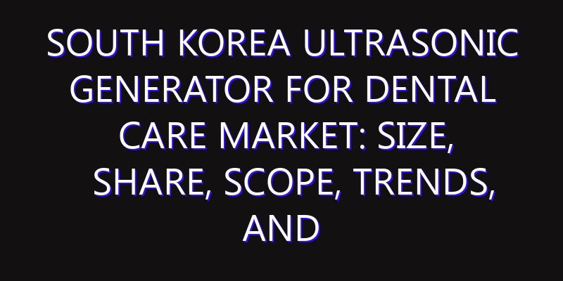 South Korea Ultrasonic Generator for Dental Care Market: Size, Share, Scope, Trends, and Forecast-2026-2035