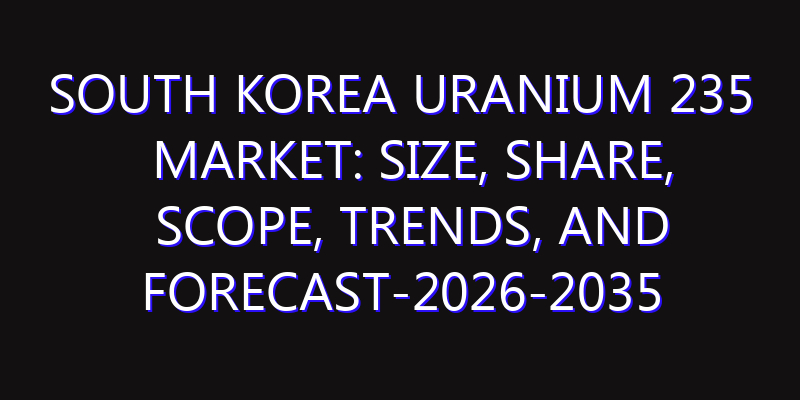 South Korea Uranium 235 Market: Size, Share, Scope, Trends, and Forecast-2026-2035